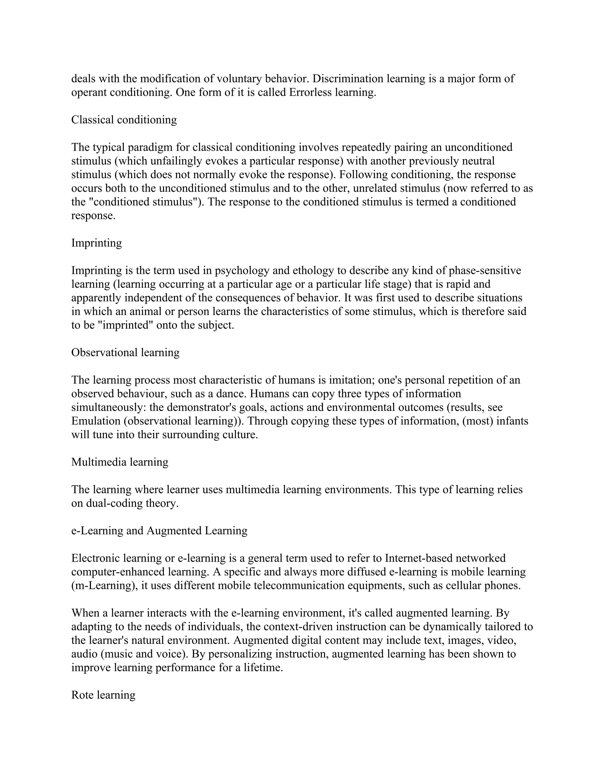 deals with the modification of voluntary behavior. Discrimination learning is a major form of
operant conditioning. One form of it is called Errorless learning.

Classical conditioning

The typical paradigm for classical conditioning involves repeatedly pairing an unconditioned
stimulus (which unfailingly evokes a particular response) with another previously neutral
stimulus (which does not normally evoke the response). Following conditioning, the response
occurs both to the unconditioned stimulus and to the other, unrelated stimulus (now referred to as
the "conditioned stimulus"). The response to the conditioned stimulus is termed a conditioned
response.

Imprinting

Imprinting is the term used in psychology and ethology to describe any kind of phase-sensitive
learning (learning occurring at a particular age or a particular life stage) that is rapid and
apparently independent of the consequences of behavior. It was first used to describe situations
in which an animal or person learns the characteristics of some stimulus, which is therefore said
to be "imprinted" onto the subject.

Observational learning

The learning process most characteristic of humans is imitation; one's personal repetition of an
observed behaviour, such as a dance. Humans can copy three types of information
simultaneously: the demonstrator's goals, actions and environmental outcomes (results, see
Emulation (observational learning)). Through copying these types of information, (most) infants
will tune into their surrounding culture.

Multimedia learning

The learning where learner uses multimedia learning environments. This type of learning relies
on dual-coding theory.

e-Learning and Augmented Learning

Electronic learning or e-learning is a general term used to refer to Internet-based networked
computer-enhanced learning. A specific and always more diffused e-learning is mobile learning
(m-Learning), it uses different mobile telecommunication equipments, such as cellular phones.

When a learner interacts with the e-learning environment, it's called augmented learning. By
adapting to the needs of individuals, the context-driven instruction can be dynamically tailored to
the learner's natural environment. Augmented digital content may include text, images, video,
audio (music and voice). By personalizing instruction, augmented learning has been shown to
improve learning performance for a lifetime.

Rote learning
 