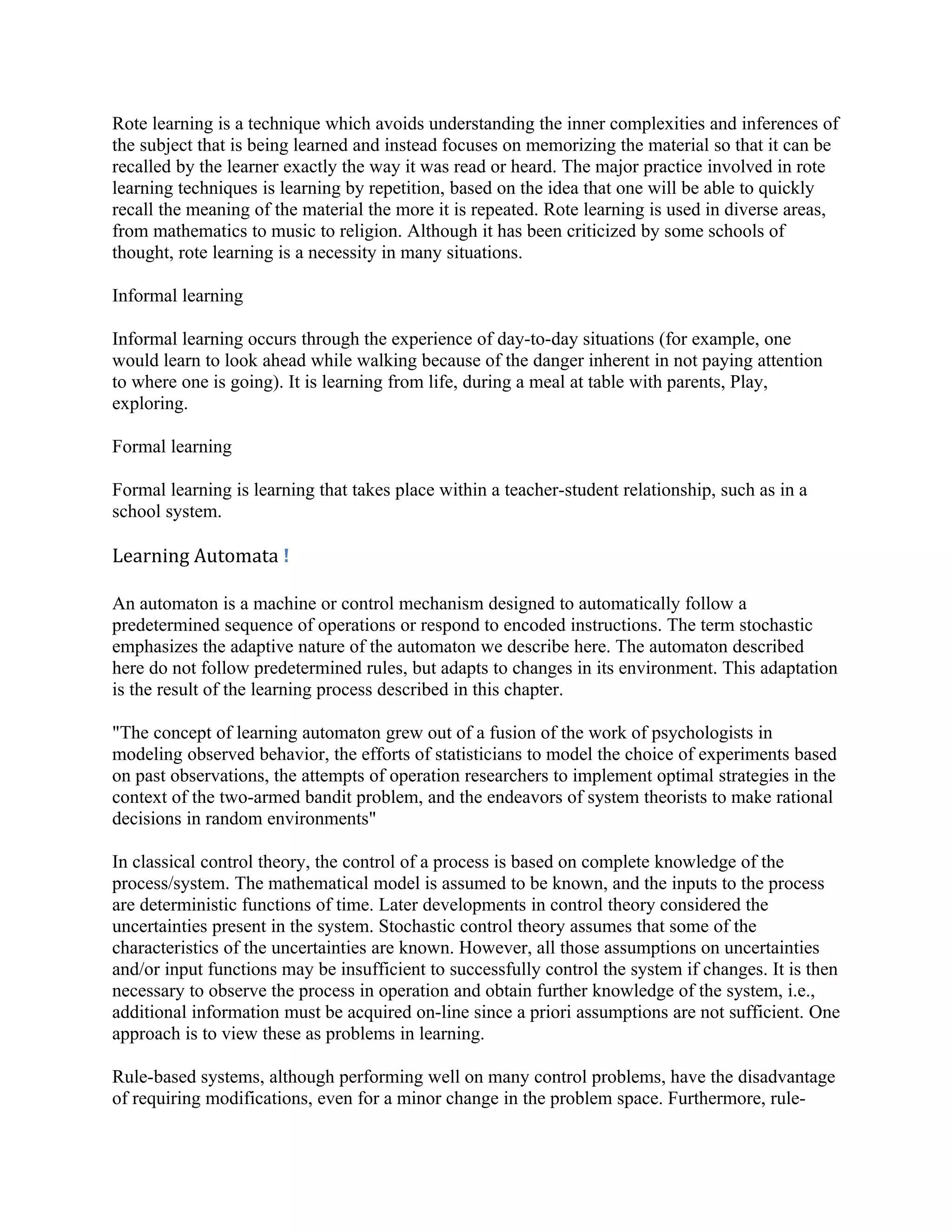 Rote learning is a technique which avoids understanding the inner complexities and inferences of
the subject that is being learned and instead focuses on memorizing the material so that it can be
recalled by the learner exactly the way it was read or heard. The major practice involved in rote
learning techniques is learning by repetition, based on the idea that one will be able to quickly
recall the meaning of the material the more it is repeated. Rote learning is used in diverse areas,
from mathematics to music to religion. Although it has been criticized by some schools of
thought, rote learning is a necessity in many situations.

Informal learning

Informal learning occurs through the experience of day-to-day situations (for example, one
would learn to look ahead while walking because of the danger inherent in not paying attention
to where one is going). It is learning from life, during a meal at table with parents, Play,
exploring.

Formal learning

Formal learning is learning that takes place within a teacher-student relationship, such as in a
school system.

Learning Automata !

An automaton is a machine or control mechanism designed to automatically follow a
predetermined sequence of operations or respond to encoded instructions. The term stochastic
emphasizes the adaptive nature of the automaton we describe here. The automaton described
here do not follow predetermined rules, but adapts to changes in its environment. This adaptation
is the result of the learning process described in this chapter.

"The concept of learning automaton grew out of a fusion of the work of psychologists in
modeling observed behavior, the efforts of statisticians to model the choice of experiments based
on past observations, the attempts of operation researchers to implement optimal strategies in the
context of the two-armed bandit problem, and the endeavors of system theorists to make rational
decisions in random environments"

In classical control theory, the control of a process is based on complete knowledge of the
process/system. The mathematical model is assumed to be known, and the inputs to the process
are deterministic functions of time. Later developments in control theory considered the
uncertainties present in the system. Stochastic control theory assumes that some of the
characteristics of the uncertainties are known. However, all those assumptions on uncertainties
and/or input functions may be insufficient to successfully control the system if changes. It is then
necessary to observe the process in operation and obtain further knowledge of the system, i.e.,
additional information must be acquired on-line since a priori assumptions are not sufficient. One
approach is to view these as problems in learning.

Rule-based systems, although performing well on many control problems, have the disadvantage
of requiring modifications, even for a minor change in the problem space. Furthermore, rule-
 