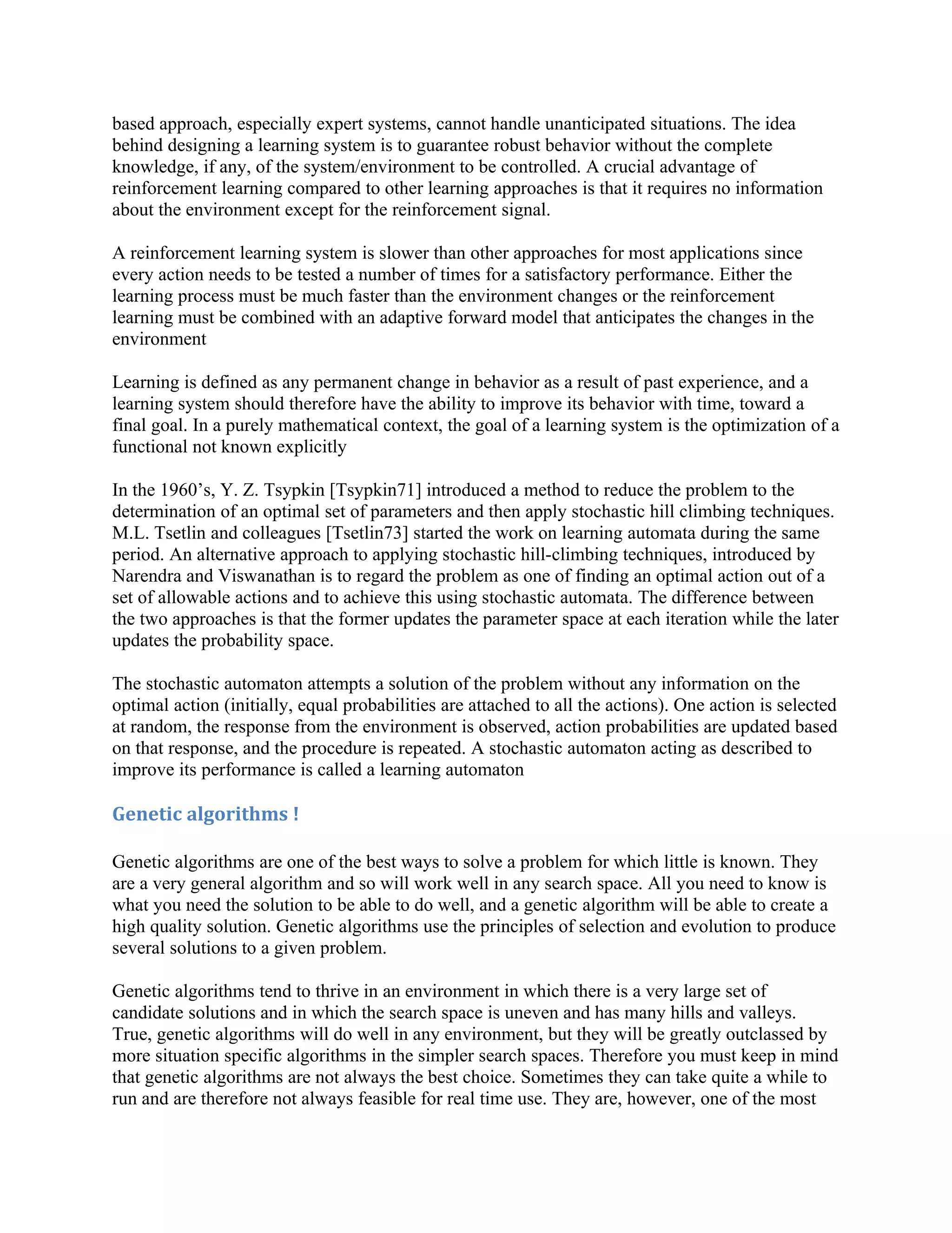 based approach, especially expert systems, cannot handle unanticipated situations. The idea
behind designing a learning system is to guarantee robust behavior without the complete
knowledge, if any, of the system/environment to be controlled. A crucial advantage of
reinforcement learning compared to other learning approaches is that it requires no information
about the environment except for the reinforcement signal.

A reinforcement learning system is slower than other approaches for most applications since
every action needs to be tested a number of times for a satisfactory performance. Either the
learning process must be much faster than the environment changes or the reinforcement
learning must be combined with an adaptive forward model that anticipates the changes in the
environment

Learning is defined as any permanent change in behavior as a result of past experience, and a
learning system should therefore have the ability to improve its behavior with time, toward a
final goal. In a purely mathematical context, the goal of a learning system is the optimization of a
functional not known explicitly

In the 1960’s, Y. Z. Tsypkin [Tsypkin71] introduced a method to reduce the problem to the
determination of an optimal set of parameters and then apply stochastic hill climbing techniques.
M.L. Tsetlin and colleagues [Tsetlin73] started the work on learning automata during the same
period. An alternative approach to applying stochastic hill-climbing techniques, introduced by
Narendra and Viswanathan is to regard the problem as one of finding an optimal action out of a
set of allowable actions and to achieve this using stochastic automata. The difference between
the two approaches is that the former updates the parameter space at each iteration while the later
updates the probability space.

The stochastic automaton attempts a solution of the problem without any information on the
optimal action (initially, equal probabilities are attached to all the actions). One action is selected
at random, the response from the environment is observed, action probabilities are updated based
on that response, and the procedure is repeated. A stochastic automaton acting as described to
improve its performance is called a learning automaton

Genetic algorithms !

Genetic algorithms are one of the best ways to solve a problem for which little is known. They
are a very general algorithm and so will work well in any search space. All you need to know is
what you need the solution to be able to do well, and a genetic algorithm will be able to create a
high quality solution. Genetic algorithms use the principles of selection and evolution to produce
several solutions to a given problem.

Genetic algorithms tend to thrive in an environment in which there is a very large set of
candidate solutions and in which the search space is uneven and has many hills and valleys.
True, genetic algorithms will do well in any environment, but they will be greatly outclassed by
more situation specific algorithms in the simpler search spaces. Therefore you must keep in mind
that genetic algorithms are not always the best choice. Sometimes they can take quite a while to
run and are therefore not always feasible for real time use. They are, however, one of the most
 