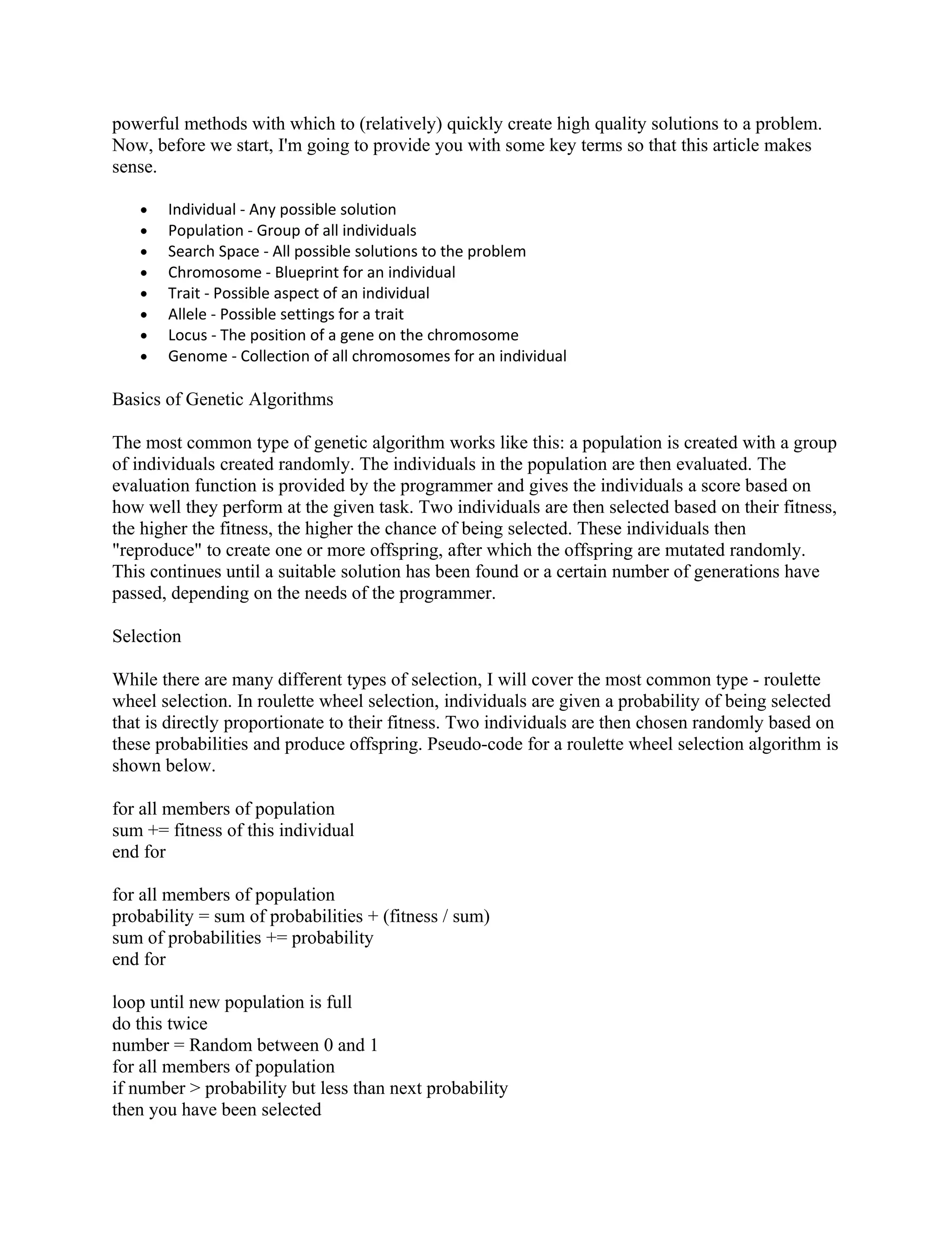 powerful methods with which to (relatively) quickly create high quality solutions to a problem.
Now, before we start, I'm going to provide you with some key terms so that this article makes
sense.

   •   Individual - Any possible solution
   •   Population - Group of all individuals
   •   Search Space - All possible solutions to the problem
   •   Chromosome - Blueprint for an individual
   •   Trait - Possible aspect of an individual
   •   Allele - Possible settings for a trait
   •   Locus - The position of a gene on the chromosome
   •   Genome - Collection of all chromosomes for an individual

Basics of Genetic Algorithms

The most common type of genetic algorithm works like this: a population is created with a group
of individuals created randomly. The individuals in the population are then evaluated. The
evaluation function is provided by the programmer and gives the individuals a score based on
how well they perform at the given task. Two individuals are then selected based on their fitness,
the higher the fitness, the higher the chance of being selected. These individuals then
"reproduce" to create one or more offspring, after which the offspring are mutated randomly.
This continues until a suitable solution has been found or a certain number of generations have
passed, depending on the needs of the programmer.

Selection

While there are many different types of selection, I will cover the most common type - roulette
wheel selection. In roulette wheel selection, individuals are given a probability of being selected
that is directly proportionate to their fitness. Two individuals are then chosen randomly based on
these probabilities and produce offspring. Pseudo-code for a roulette wheel selection algorithm is
shown below.

for all members of population
sum += fitness of this individual
end for

for all members of population
probability = sum of probabilities + (fitness / sum)
sum of probabilities += probability
end for

loop until new population is full
do this twice
number = Random between 0 and 1
for all members of population
if number > probability but less than next probability
then you have been selected
 