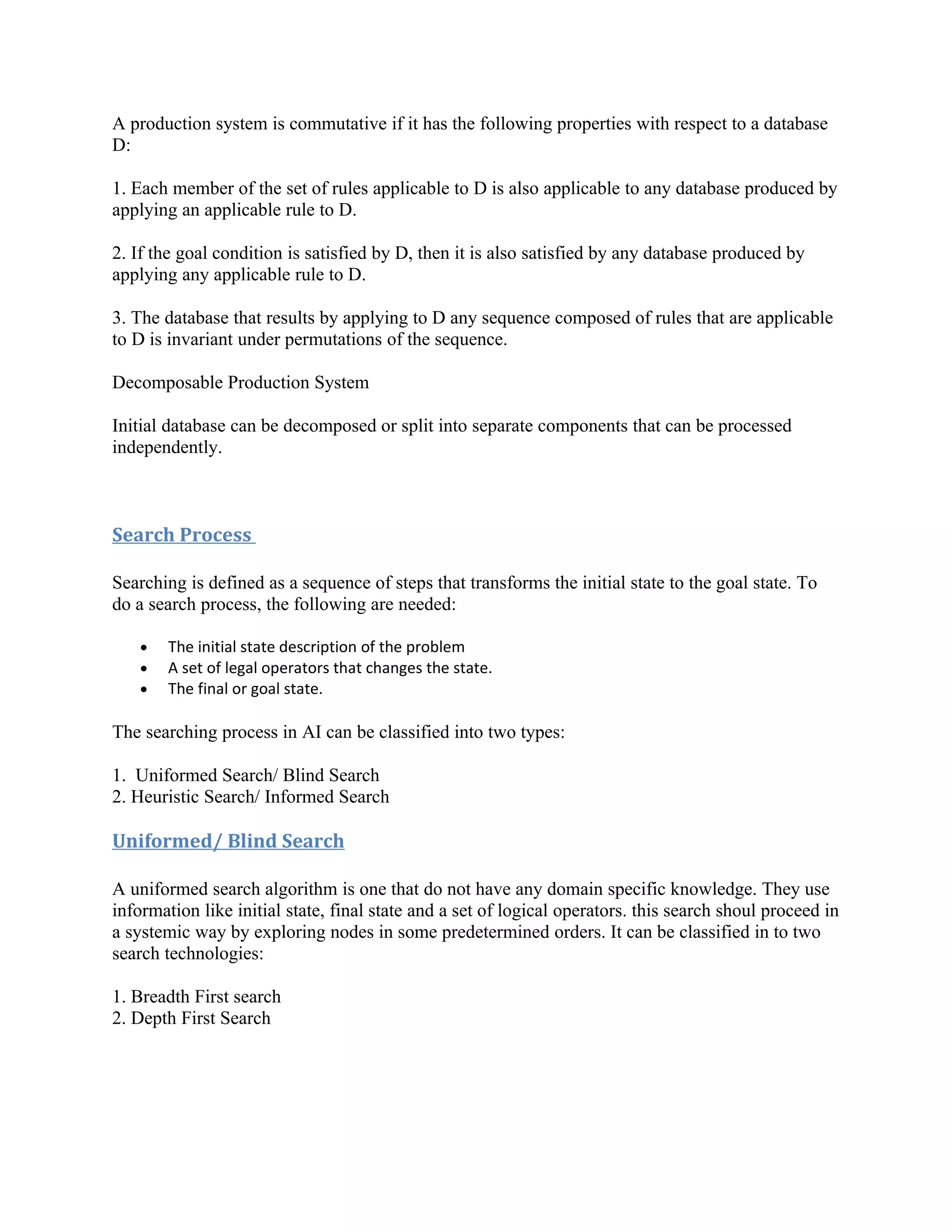 A production system is commutative if it has the following properties with respect to a database
D:

1. Each member of the set of rules applicable to D is also applicable to any database produced by
applying an applicable rule to D.

2. If the goal condition is satisfied by D, then it is also satisfied by any database produced by
applying any applicable rule to D.

3. The database that results by applying to D any sequence composed of rules that are applicable
to D is invariant under permutations of the sequence.

Decomposable Production System

Initial database can be decomposed or split into separate components that can be processed
independently.



Search Process

Searching is defined as a sequence of steps that transforms the initial state to the goal state. To
do a search process, the following are needed:

    •   The initial state description of the problem
    •   A set of legal operators that changes the state.
    •   The final or goal state.

The searching process in AI can be classified into two types:

1. Uniformed Search/ Blind Search
2. Heuristic Search/ Informed Search

Uniformed/ Blind Search

A uniformed search algorithm is one that do not have any domain specific knowledge. They use
information like initial state, final state and a set of logical operators. this search shoul proceed in
a systemic way by exploring nodes in some predetermined orders. It can be classified in to two
search technologies:

1. Breadth First search
2. Depth First Search
 