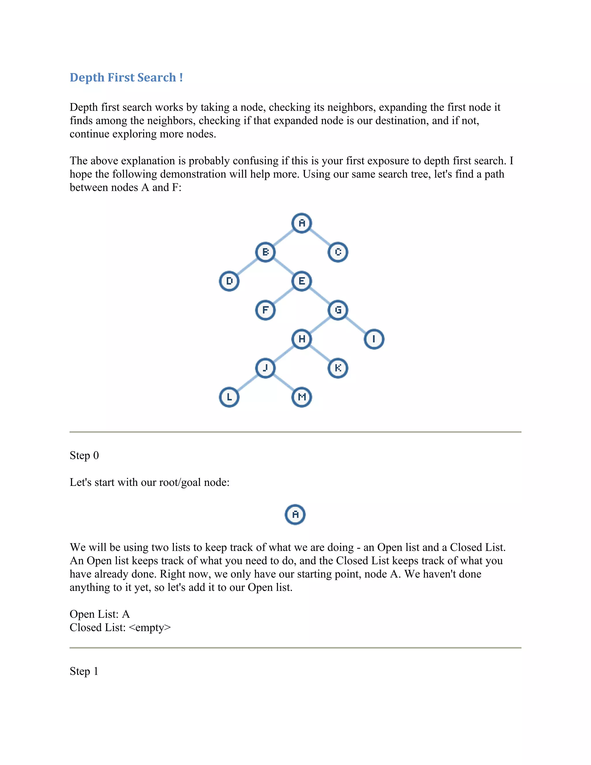 Depth First Search !

Depth first search works by taking a node, checking its neighbors, expanding the first node it
finds among the neighbors, checking if that expanded node is our destination, and if not,
continue exploring more nodes.

The above explanation is probably confusing if this is your first exposure to depth first search. I
hope the following demonstration will help more. Using our same search tree, let's find a path
between nodes A and F:




Step 0

Let's start with our root/goal node:




We will be using two lists to keep track of what we are doing - an Open list and a Closed List.
An Open list keeps track of what you need to do, and the Closed List keeps track of what you
have already done. Right now, we only have our starting point, node A. We haven't done
anything to it yet, so let's add it to our Open list.

Open List: A
Closed List: <empty>


Step 1
 