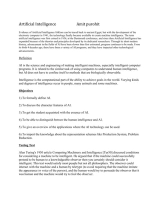 Artificial Intelligence                                  Amit purohit
Evidence of Artificial Intelligence folklore can be traced back to ancient Egypt, but with the development of the
electronic computer in 1941, the technology finally became available to create machine intelligence. The term
artificial intelligence was first coined in 1956, at the Dartmouth conference, and since then Artificial Intelligence has
expanded because of the theories and principles developed by its dedicated researchers. Through its short modern
history, advancement in the fields of AI have been slower than first estimated, progress continues to be made. From
its birth 4 decades ago, there have been a variety of AI programs, and they have impacted other technological
advancements.

Definition

AI is the science and engineering of making intelligent machines, especially intelligent computer
programs. It is related to the similar task of using computers to understand human intelligence,
but AI does not have to confine itself to methods that are biologically observable.

Intelligence is the computational part of the ability to achieve goals in the world. Varying kinds
and degrees of intelligence occur in people, many animals and some machines.

Objectives

1).To formally define AI.

2).To discuss the character features of AI.

3).To get the student acquainted with the essence of AI.

4).To be able to distinguish betwee the human intelligence and AI.

5).To give an overview of the applications where the AI technology can be used.

6).To import the knowledge about the representation schemes like Production System, Problem
Reduction.

Turing Test

Alan Turing's 1950 article Computing Machinery and Intelligence [Tur50] discussed conditions
for considering a machine to be intelligent. He argued that if the machine could successfully
pretend to be human to a knowledgeable observer then you certainly should consider it
intelligent. This test would satisfy most people but not all philosophers. The observer could
interact with the machine and a human by teletype (to avoid requiring that the machine imitate
the appearance or voice of the person), and the human would try to persuade the observer that it
was human and the machine would try to fool the observer.
 