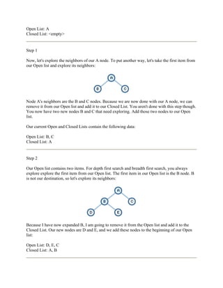 Open List: A
Closed List: <empty>


Step 1

Now, let's explore the neighbors of our A node. To put another way, let's take the first item from
our Open list and explore its neighbors:




Node A's neighbors are the B and C nodes. Because we are now done with our A node, we can
remove it from our Open list and add it to our Closed List. You aren't done with this step though.
You now have two new nodes B and C that need exploring. Add those two nodes to our Open
list.

Our current Open and Closed Lists contain the following data:

Open List: B, C
Closed List: A


Step 2

Our Open list contains two items. For depth first search and breadth first search, you always
explore explore the first item from our Open list. The first item in our Open list is the B node. B
is not our destination, so let's explore its neighbors:




Because I have now expanded B, I am going to remove it from the Open list and add it to the
Closed List. Our new nodes are D and E, and we add these nodes to the beginning of our Open
list:

Open List: D, E, C
Closed List: A, B
 