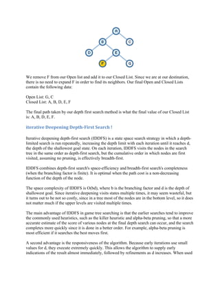 We remove F from our Open list and add it to our Closed List. Since we are at our destination,
there is no need to expand F in order to find its neighbors. Our final Open and Closed Lists
contain the following data:

Open List: G, C
Closed List: A, B, D, E, F

The final path taken by our depth first search method is what the final value of our Closed List
is: A, B, D, E, F.

iterative Deepening Depth-First Search !

Iterative deepening depth-first search (IDDFS) is a state space search strategy in which a depth-
limited search is run repeatedly, increasing the depth limit with each iteration until it reaches d,
the depth of the shallowest goal state. On each iteration, IDDFS visits the nodes in the search
tree in the same order as depth-first search, but the cumulative order in which nodes are first
visited, assuming no pruning, is effectively breadth-first.

IDDFS combines depth-first search's space-efficiency and breadth-first search's completeness
(when the branching factor is finite). It is optimal when the path cost is a non-decreasing
function of the depth of the node.

The space complexity of IDDFS is O(bd), where b is the branching factor and d is the depth of
shallowest goal. Since iterative deepening visits states multiple times, it may seem wasteful, but
it turns out to be not so costly, since in a tree most of the nodes are in the bottom level, so it does
not matter much if the upper levels are visited multiple times.

The main advantage of IDDFS in game tree searching is that the earlier searches tend to improve
the commonly used heuristics, such as the killer heuristic and alpha-beta pruning, so that a more
accurate estimate of the score of various nodes at the final depth search can occur, and the search
completes more quickly since it is done in a better order. For example, alpha-beta pruning is
most efficient if it searches the best moves first.

A second advantage is the responsiveness of the algorithm. Because early iterations use small
values for d, they execute extremely quickly. This allows the algorithm to supply early
indications of the result almost immediately, followed by refinements as d increases. When used
 