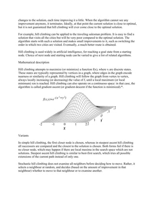 changes to the solution, each time improving it a little. When the algorithm cannot see any
improvement anymore, it terminates. Ideally, at that point the current solution is close to optimal,
but it is not guaranteed that hill climbing will ever come close to the optimal solution.

For example, hill climbing can be applied to the traveling salesman problem. It is easy to find a
solution that visits all the cities but will be very poor compared to the optimal solution. The
algorithm starts with such a solution and makes small improvements to it, such as switching the
order in which two cities are visited. Eventually, a much better route is obtained.

Hill climbing is used widely in artificial intelligence, for reaching a goal state from a starting
node. Choice of next node and starting node can be varied to give a list of related algorithms.

Mathematical description

Hill climbing attempts to maximize (or minimize) a function f(x), where x are discrete states.
These states are typically represented by vertices in a graph, where edges in the graph encode
nearness or similarity of a graph. Hill climbing will follow the graph from vertex to vertex,
always locally increasing (or decreasing) the value of f, until a local maximum (or local
minimum) xm is reached. Hill climbing can also operate on a continuous space: in that case, the
algorithm is called gradient ascent (or gradient descent if the function is minimized).*.




Variants

In simple hill climbing, the first closer node is chosen, whereas in steepest ascent hill climbing
all successors are compared and the closest to the solution is chosen. Both forms fail if there is
no closer node, which may happen if there are local maxima in the search space which are not
solutions. Steepest ascent hill climbing is similar to best-first search, which tries all possible
extensions of the current path instead of only one.

Stochastic hill climbing does not examine all neighbors before deciding how to move. Rather, it
selects a neighbour at random, and decides (based on the amount of improvement in that
neighbour) whether to move to that neighbour or to examine another.
 