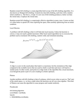 Random-restart hill climbing is a meta-algorithm built on top of the hill climbing algorithm. It is
also known as Shotgun hill climbing. It iteratively does hill-climbing, each time with a random
initial condition x0. The best xm is kept: if a new run of hill climbing produces a better xm than
the stored state, it replaces the stored state.

Random-restart hill climbing is a surprisingly effective algorithm in many cases. It turns out that
it is often better to spend CPU time exploring the space, than carefully optimizing from an initial
condition.

Local Maxima

A problem with hill climbing is that it will find only local maxima. Unless the heuristic is
convex, it may not reach a global maximum. Other local search algorithms try to overcome this
problem such as stochastic hill climbing, random walks and simulated annealing.




Ridges

A ridge is a curve in the search place that leads to a maximum, but the orientation of the ridge
compared to the available moves that are used to climb is such that each move will lead to a
smaller point. In other words, each point on a ridge looks to the algorithm like a local maximum,
even though the point is part of a curve leading to a better optimum.

Plateau

Another problem with hill climbing is that of a plateau, which occurs when we get to a "flat" part
of the search space, i.e. we have a path where the heuristics are all very close together. This kind
of flatness can cause the algorithm to cease progress and wander aimlessly.

Pseudocode

Hill Climbing Algorithm
currentNode = startNode;
loop do
L = NEIGHBORS(currentNode);
 