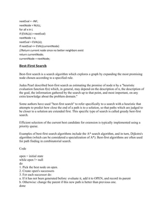 nextEval = -INF;
nextNode = NULL;
for all x in L
if (EVAL(x) > nextEval)
nextNode = x;
nextEval = EVAL(x);
if nextEval <= EVAL(currentNode)
//Return current node since no better neighbors exist
return currentNode;
currentNode = nextNode;

Best-First Search

Best-first search is a search algorithm which explores a graph by expanding the most promising
node chosen according to a specified rule.

Judea Pearl described best-first search as estimating the promise of node n by a "heuristic
evaluation function f(n) which, in general, may depend on the description of n, the description of
the goal, the information gathered by the search up to that point, and most important, on any
extra knowledge about the problem domain."

Some authors have used "best-first search" to refer specifically to a search with a heuristic that
attempts to predict how close the end of a path is to a solution, so that paths which are judged to
be closer to a solution are extended first. This specific type of search is called greedy best-first
search.

Efficient selection of the current best candidate for extension is typically implemented using a
priority queue.

Examples of best-first search algorithms include the A* search algorithm, and in turn, Dijkstra's
algorithm (which can be considered a specialization of A*). Best-first algorithms are often used
for path finding in combinatorial search.

Code

open = initial state
while open != null
do
1. Pick the best node on open.
2. Create open's successors
3. For each successor do:
a. If it has not been generated before: evaluate it, add it to OPEN, and record its parent
b. Otherwise: change the parent if this new path is better than previous one.
done
 