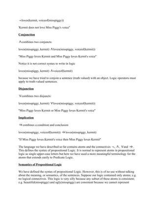 loves(kermit, voiceof(misspiggy))

'Kermit does not love Miss Piggy's voice''

Conjunction

  combines two conjuncts:

loves(misspiggy, kermit)     loves(misspiggy, voiceof(kermit))

''Miss Piggy loves Kermit and Miss Piggy loves Kernit's voice''

Notice it is not correct syntax to write in logic

loves(misspiggy, kermit)     voiceof(kermit)

because we have tried to conjoin a sentence (truth valued) with an object. Logic operators must
apply to truth-valued sentences.

Disjunction

  combines two disjuncts:

loves(misspiggy, kermit)     loves(misspiggy, voiceof(kermit))

''Miss Piggy loves Kermit or Miss Piggy loves Kermit's voice''

Implication

   combines a condition and conclusion

loves(misspiggy, voiceof(kermit))       loves(misspiggy, kermit)

''If Miss Piggy loves Kermit's voice then Miss Piggy loves Kermit''

The language we have described so far contains atoms and the connectives , , and               .
This defines the syntax of propositional Logic. It is normal to represent atoms in propositional
logic as single upper-case letters but here we have used a more meaningful terminology for the
atoms that extends easily to Predicate Logic.

Semantics of Propositional Logic

We have defined the syntax of propositional Logic. However, this is of no use without talking
about the meaning, or semantics, of the sentences. Suppose our logic contained only atoms; e.g.
no logical connectives. This logic is very silly because any subset of these atoms is consistent;
e.g. beautiful(misspiggy) and ugly(misspiggy) are consistent because we cannot represent
 
