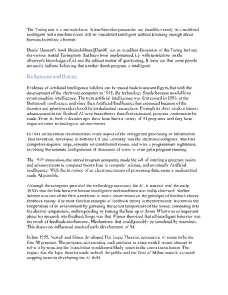 The Turing test is a one-sided test. A machine that passes the test should certainly be considered
intelligent, but a machine could still be considered intelligent without knowing enough about
humans to imitate a human.

Daniel Dennett's book Brainchildren [Den98] has an excellent discussion of the Turing test and
the various partial Turing tests that have been implemented, i.e. with restrictions on the
observer's knowledge of AI and the subject matter of questioning. It turns out that some people
are easily led into believing that a rather dumb program is intelligent.

Background and History

Evidence of Artificial Intelligence folklore can be traced back to ancient Egypt, but with the
development of the electronic computer in 1941, the technology finally became available to
create machine intelligence. The term artificial intelligence was first coined in 1956, at the
Dartmouth conference, and since then Artificial Intelligence has expanded because of the
theories and principles developed by its dedicated researchers. Through its short modern history,
advancement in the fields of AI have been slower than first estimated, progress continues to be
made. From its birth 4 decades ago, there have been a variety of AI programs, and they have
impacted other technological advancements.

In 1941 an invention revolutionized every aspect of the storage and processing of information.
That invention, developed in both the US and Germany was the electronic computer. The first
computers required large, separate air-conditioned rooms, and were a programmers nightmare,
involving the separate configuration of thousands of wires to even get a program running.

The 1949 innovation, the stored program computer, made the job of entering a program easier,
and advancements in computer theory lead to computer science, and eventually Artificial
intelligence. With the invention of an electronic means of processing data, came a medium that
made AI possible.

Although the computer provided the technology necessary for AI, it was not until the early
1950's that the link between human intelligence and machines was really observed. Norbert
Wiener was one of the first Americans to make observations on the principle of feedback theory
feedback theory. The most familiar example of feedback theory is the thermostat: It controls the
temperature of an environment by gathering the actual temperature of the house, comparing it to
the desired temperature, and responding by turning the heat up or down. What was so important
about his research into feedback loops was that Wiener theorized that all intelligent behavior was
the result of feedback mechanisms. Mechanisms that could possibly be simulated by machines.
This discovery influenced much of early development of AI.

In late 1955, Newell and Simon developed The Logic Theorist, considered by many to be the
first AI program. The program, representing each problem as a tree model, would attempt to
solve it by selecting the branch that would most likely result in the correct conclusion. The
impact that the logic theorist made on both the public and the field of AI has made it a crucial
stepping stone in developing the AI field.
 