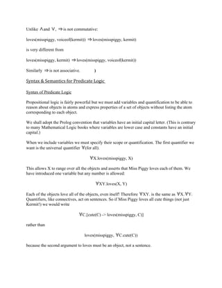 Unlike      and   ,   is not commutative:

loves(misspiggy, voiceof(kermit))        loves(misspiggy, kermit)

is very different from

loves(misspiggy, kermit)      loves(misspiggy, voiceof(kermit))

Similarly     is not associative.         )

Syntax & Semantics for Predicate Logic

Syntax of Predicate Logic

Propositional logic is fairly powerful but we must add variables and quantification to be able to
reason about objects in atoms and express properties of a set of objects without listing the atom
corresponding to each object.

We shall adopt the Prolog convention that variables have an initial capital letter. (This is contrary
to many Mathematical Logic books where variables are lower case and constants have an initial
capital.)

When we include variables we must specify their scope or quantification. The first quantifier we
want is the universal quantifier (for all).

                                         X.loves(misspiggy, X)

This allows X to range over all the objects and asserts that Miss Piggy loves each of them. We
have introduced one variable but any number is allowed:

                                              XY.loves(X, Y)

Each of the objects love all of the objects, even itself! Therefore XY. is the same as X. Y.
Quantifiers, like connectives, act on sentences. So if Miss Piggy loves all cute things (not just
Kermit!) we would write

                                    C.[cute(C) -> loves(misspiggy, C)]

rather than

                                     loves(misspiggy,   C.cute(C))

because the second argument to loves must be an object, not a sentence.
 