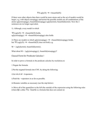X.ugly(X)        beautiful(X)

If there were other objects then there would be more atoms and so the set of models would be
larger; e.g. with objects misspiggy and kermit the possible models are all combinations of the
atoms ugly(misspiggy), beautiful(misspiggy) ugly(kermit), beautiful(kermit). Now the 2
sentences are no longer equivalent.

1). Although, every model in which

  X.ugly(X)         beautiful(X) holds,
ugly(misspiggy)        beautiful(misspiggy) also holds

2).There are models in which ugly(misspiggy)        beautiful(misspiggy) holds,
but X.ugly(X)         beautiful(X) does not hold; e.g.

M = {ugly(kermit), beautiful(kermit)}.

What about M = {ugly(misspiggy)}, beautiful(misspiggy)?

Clausal Form for Predicate Calculus !

In order to prove a formula in the predicate calculus by resolution,we

1.Negate the formula.

2.Put the negated formula into CNF, by doing the following:

i.Get rid of all   operators.

ii.Push the    operators in as far as possible.

iii.Rename variables as necessary (see the step below).

iv.Move all of the quantifiers to the left (the outside) of the expression using the following rules
(where Q is either or and G is a formula that does not contain x):
 