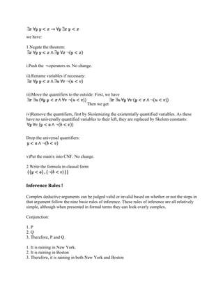 we have:

1.Negate the theorem:



i.Push the   operators in. No change.

ii).Rename variables if necessary:



iii)Move the quantifiers to the outside: First, we have

                                     Then we get

iv)Remove the quantifiers, first by Skolemizing the existentially quantified variables. As these
have no universally quantified variables to their left, they are replaced by Skolem constants:



Drop the universal quantifiers:



v)Put the matrix into CNF. No change.

2.Write the formula in clausal form:



Inference Rules !

Complex deductive arguments can be judged valid or invalid based on whether or not the steps in
that argument follow the nine basic rules of inference. These rules of inference are all relatively
simple, although when presented in formal terms they can look overly complex.

Conjunction:

1. P
2. Q
3. Therefore, P and Q.

1. It is raining in New York.
2. It is raining in Boston
3. Therefore, it is raining in both New York and Boston
 