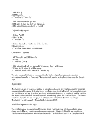 1. If P then Q.
2. If Q then R.
3. Therefore, if P then R.

1. If it rains, then I will get wet.
2. If I get wet, then my shirt will be ruined.
3. If it rains, then my shirt will be ruined.

Disjunctive Syllogism

1. Either P or Q.
2. Not P (~P).
3. Therefore, Q.

1. Either it rained or I took a cab to the movies.
2. It did not rain.
3. Therefore, I took a cab to the movies.

Constructive Dilemma

1. (If P then Q) and (If R then S).
2. P or R.
3. Therefore, Q or S.

1. If it rains, then I will get wet and if it is sunny, then I will be dry.
2. Either it will rain or it will be sunny.
3. Therefore, either I will get wet or I will be dry.

The above rules of inference, when combined with the rules of replacement, mean that
propositional calculus is "complete." Propositional calculus is simply another name for formal
logic.

Resolution !

Resolution is a rule of inference leading to a refutation theorem-proving technique for sentences
in propositional logic and first-order logic. In other words, iteratively applying the resolution rule
in a suitable way allows for telling whether a propositional formula is satisfiable and for proving
that a first-order formula is unsatisfiable; this method may prove the satisfiability of a first-order
satisfiable formula, but not always, as it is the case for all methods for first-order logic.
Resolution was introduced by John Alan Robinson in 1965.

Resolution in propositional logic

The resolution rule in propositional logic is a single valid inference rule that produces a new
clause implied by two clauses containing complementary literals. A literal is a propositional
variable or the negation of a propositional variable. Two literals are said to be complements if
 
