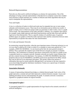 Network Representations

Networks are often used in artificial intelligence as schemes for representation. One of the
advantages of using a network representation is that theorists in computer science have studied
such structures in detail and there are a number of efficient and robust algorithms that may be
used to manipulate the representations.

Trees and Graphs

A tree is a collection of nodes in which each node may be expanded into one or more unique
subnodes until termination occurs. There may be no termination and an infinite tree results. A
graph is simply a tree in which non-unique nodes are generated; in other words, a tree is a graph
with no loops. The representation of the nodes and links is arbitrary. In a computer chess player,
for example, nodes might represent individual board positions and the links from each node the
legal moves from that position. This is a specific instance of a problem space. In general,
problem spaces are graphs in which the nodes represent states and the connections between states
represented by an operator that makes the state transformation.

IS-A Links and Semantic Networks

In constructing concept hierarchies, often the most important means of showing inclusion in a set
is to use what is called an IS-A link, in which X is a member in some more general set Y. For
example, a DOG ISA MAMMAL. As one travels up the link, the more general concept is
defined. This is generally the simplest type of link between concepts in concept or semantic
hierarchies. The combination of instances and classes connected by ISA links in a graph or tree
is generally known as a semantic network. Semantic networks are useful, in part, because they
provide a natural structure for inheritance. For instance, if a DOG ISA MAMMAL then those
properties that are true for MAMMALs and DOGs need not be specified for the DOG; instead
they may be derived via an inheritance procedure. This greatly reduces the amount of
information that must be stored explicitly although there is an increase in the time required to
access knowledge through the inheritance mechanism. Frames are a special type of semantic
network representation.

Associative Network

A means of representing relational knowledge as a labeled directed graph. Each vertex of the
graph represents a concept and each label represents a relation between concepts. Access and
updating procedures traverse and manipulate the graph. A semantic network is sometimes
regarded as a graphical notation for logical formulas.


Conceptual Graphs !

A conceptual graph (CG) is a graph representation for logic based on the semantic networks of
artificial intelligence.
 