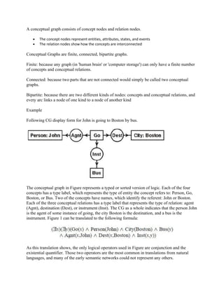 A conceptual graph consists of concept nodes and relation nodes.

   •   The concept nodes represent entities, attributes, states, and events
   •   The relation nodes show how the concepts are interconnected

Conceptual Graphs are finite, connected, bipartite graphs.

Finite: because any graph (in 'human brain' or 'computer storage') can only have a finite number
of concepts and conceptual relations.

Connected: because two parts that are not connected would simply be called two conceptual
graphs.

Bipartite: because there are two different kinds of nodes: concepts and conceptual relations, and
every arc links a node of one kind to a node of another kind

Example

Following CG display form for John is going to Boston by bus.




The conceptual graph in Figure represents a typed or sorted version of logic. Each of the four
concepts has a type label, which represents the type of entity the concept refers to: Person, Go,
Boston, or Bus. Two of the concepts have names, which identify the referent: John or Boston.
Each of the three conceptual relations has a type label that represents the type of relation: agent
(Agnt), destination (Dest), or instrument (Inst). The CG as a whole indicates that the person John
is the agent of some instance of going, the city Boston is the destination, and a bus is the
instrument. Figure 1 can be translated to the following formula:




As this translation shows, the only logical operators used in Figure are conjunction and the
existential quantifier. Those two operators are the most common in translations from natural
languages, and many of the early semantic networks could not represent any others.
 
