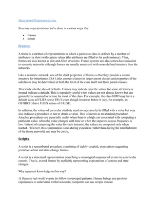 Structured Representation

Structure representation can be done in various ways like:

   •   Frames
   •   Scripts

Frames

A frame is a method of representation in which a particular class is defined by a number of
attributes (or slots) with certain values (the attributes are filled in for each instance). Thus,
frames are also known as slot-and-filler structures. Frame systems are also somewhat equivalent
to semantic networks although frames are usually associated with more defined structure than the
networks.

Like a semantic network, one of the chief properties of frames is that they provide a natural
structure for inheritance. ISA-Links connect classes to larger parent classes and properties of the
subclasses may be determined at both the level of the class itself and from parent classes.

This leads into the idea of defaults. Frames may indicate specific values for some attributes or
instead indicate a default. This is especially useful when values are not always known but can
generally be assumed to be true for most of the class. For example, the class BIRD may have a
default value of FLIES set to TRUE even though instances below it (say, for example, an
OSTRICH) have FLIES values of FALSE.

In addition, the values of particular attribute need not necessarily be filled with a value but may
also indicate a procedure to run to obtain a value. This is known as an attached procedure.
Attached procedures are especially useful when there is a high cost associated with computing a
particular value, when the value changes with time or when the expected access frequency is
low. Instead of computing the value for each instance, the values are computed only when
needed. However, this computation is run during execution (rather than during the establishment
of the frame network) and may be costly.

Scripts

A script is a remembered precedent, consisting of tightly coupled, expectation-suggesting
primitive-action and state-change frames.

A script is a structured representation describing a stereotyped sequence of events in a particular
context. That is, extend frames by explicitly representing expectations of actions and state
changes.

Why represent knowledge in this way?

1) Because real-world events do follow stereotyped patterns. Human beings use previous
experiences to understand verbal accounts; computers can use scripts instead.
 