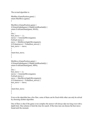 The revised algorithm is:

MinMax (GamePosition game) {
return MaxMove (game);
}

MaxMove (GamePosition game) {
if (GameEnded(game) || DepthLimitReached()) {
return EvalGameState(game, MAX);
}
else {
best_move < - {};
moves <- GenerateMoves(game);
ForEach moves {
move <- MinMove(ApplyMove(game));
if (Value(move) > Value(best_move)) {
best_move < - move;
}
}
return best_move;
}
}

MinMove (GamePosition game) {
if (GameEnded(game) || DepthLimitReached()) {
return EvalGameState(game, MIN);
}
else {
best_move <- {};
moves <- GenerateMoves(game);
ForEach moves {
move <- MaxMove(ApplyMove(game));
if (Value(move) > Value(best_move)) {
best_move < - move;
}
}
return best_move;
}
}

Even so the algorithm has a few flaw, some of them can be fixed while other can only be solved
by choosing another algorithm.

One of flaws is that if the game is too complex the answer will always take too long even with a
depth limit. One solution it limit the time for search. If the time runs out choose the best move
found until the moment.
 