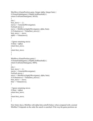 MaxMove (GamePosition game, Integer alpha, Integer beta) {
if (GameEnded(game) || DepthLimitReached()) {
return EvalGameState(game, MAX);
}
else {
best_move < - {};
moves <- GenerateMoves(game);
ForEach moves {
move <- MinMove(ApplyMove(game), alpha, beta);
if (Value(move) > Value(best_move)) {
best_move < - move;
alpha <- Value(move);
}

// Ignore remaining moves
if (beta > alpha)
return best_move;
}
return best_move;
}
}

MinMove (GamePosition game) {
if (GameEnded(game) || DepthLimitReached()) {
return EvalGameState(game, MIN);
}
else {
best_move < - {};
moves <- GenerateMoves(game);
ForEach moves {
move <- MaxMove(ApplyMove(game), alpha, beta);
if (Value(move) > Value(best_move)) {
best_move < - move;
beta <- Value(move);
}

// Ignore remaining moves
if (beta < alpha)
return best_move;
}
return best_move;
}
}

How better does a MinMax with alpha-beta cuttoffs behave when compared with a normal
MinMax? It depends on the order the search is searched. If the way the game positions are
 