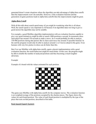 generated doesn’t create situations where the algorithm can take advantage of alpha-beta cutoffs
then the improvements won’t be noticible. However, if the evaluation function and the
generation of game positions leads to alpha-beta cuttoffs then the improvements might be great.

Alpha-Beta Cutoff

With all this talk about search speed many of you might be wondering what this is all about.
Well, the search speed is very important in AI because if an algorithm takes too long to give a
good answer the algorithm may not be suitable.

For example, a good MinMax algorithm implementation with an evaluation function capable to
give very good estimatives might be able to search 1000 positions a second. In tourament chess
each player has around 150 seconds to make a move. So it would probably be able to analyze
150 000 positions during that period. But in chess each move has around 35 possible branchs! In
the end the program would only be able to analyze around 3, to 4 moves ahead in the game. Even
humans with very few pratice in chess can do better than this.

But if we use MinMax with alpha-beta cutoffs, again a decent implementation with a good
evaluation function, the result behaviour might be much better. In this case, the program might
be able to double the number of analyzed positions and thus becoming a much toughter
adversary.

Example

Example of a board with the values estimated for each position.




The game uses MinMax with alpha-beta cutoffs for the computer moves. The evaluation function
is an weighted average of the positions occupied by the checker pieces. The figure shows the
values for each board position. The value of each board position is multiplied by the type of the
piece that rests on that position, described in first table.

Rule based Expert System
 