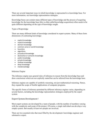 There are several important ways in which knowledge is represented in a knowledge base. For
more information, see knowledge representation strategies.

Knowledge bases can contain many different types of knowledge and the process of acquiring
knowledge for the knowledge base (this is often called knowledge acquisition) often needs to be
quite different depending on the type of knowledge sought.

Types of Knpwledge

There are many different kinds of knowledge considered in expert systems. Many of these form
dimensions of contrasting knowledge:

   •   explicit knowledge
   •   implicit knowledge
   •   domain knowledge
   •   common sense or world knowledge
   •   heuristics
   •   algorithms
   •   procedural knowledge
   •   declarative or semantic knowledge
   •   public knowledge
   •   private knowledge
   •   shallow knowledge
   •   deep knowledge
   •   metaknowledge

Inference Engine

The inference engine uses general rules of inference to reason from the knowledge base and
draw conclusions which are not explicitly stated but can be inferred from the knowledge base.

Inference engines are capable of symbolic reasoning, not just mathematical reasoning. Hence,
they expand the scope of fruitful applications of computer programs.

The specific forms of inference permitted by different inference engines varies, depending on
several factors, including the knowledge representation strategies employed by the expert
system.

Expert System Development !

Most expert systems are developed by a team of people, with the number of members varying
with the complexity and scope of the project. Of course, a single individual can develop a very
simple system. But usually at least two people are involved.

There are two essential roles that must filled by the development: knowledge engineer and
substantive expert.
 