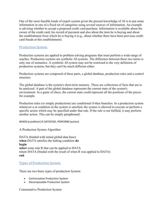 One of the most feasible kinds of expert system given the present knowledge of AI is to put some
information in one of a fixed set of categories using several sources of information. An example
is advising whether to accept a proposed credit card purchase. Information is available about the
owner of the credit card, his record of payment and also about the item he is buying and about
the establishment from which he is buying it (e.g., about whether there have been previous credit
card frauds at this establishment).

Production System

Production systems are applied to problem solving programs that must perform a wide-range of
seaches. Production ssytems are symbolic AI systems. The difference between these two terms is
only one of semantics. A symbolic AI system may not be restricted to the very definition of
production systems, but they can't be much different either.

Production systems are composed of three parts, a global database, production rules and a control
structure.

The global database is the system's short-term memory. These are collections of facts that are to
be analyzed. A part of the global database represents the current state of the system's
environment. In a game of chess, the current state could represent all the positions of the pieces
for example.

Production rules (or simply productions) are conditional if-then branches. In a production system
whenever a or condition in the system is satisfied, the system is allowed to execute or perform a
specific action which may be specified under that rule. If the rule is not fufilled, it may perform
another action. This can be simply paraphrased:

WHEN (condition) IS SATISFIED, PERFORM (action)

A Production System Algorithm

DATA (binded with initial global data base)
when DATA satisfies the halting condition do
begin
select some rule R that can be applied to DATA
return DATA (binded with the result of when R was applied to DATA)
end

Types of Production System

There are two basic types of production System:

   •   Commutative Production System
   •   Decomposable Production System

Commutative Production System
 