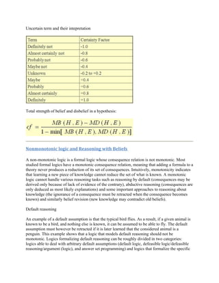 Uncertain term and their intepretation




Total strength of belief and disbelief in a hypothesis:




Nonmonotonic logic and Reasoning with Beliefs

A non-monotonic logic is a formal logic whose consequence relation is not monotonic. Most
studied formal logics have a monotonic consequence relation, meaning that adding a formula to a
theory never produces a reduction of its set of consequences. Intuitively, monotonicity indicates
that learning a new piece of knowledge cannot reduce the set of what is known. A monotonic
logic cannot handle various reasoning tasks such as reasoning by default (consequences may be
derived only because of lack of evidence of the contrary), abductive reasoning (consequences are
only deduced as most likely explanations) and some important approaches to reasoning about
knowledge (the ignorance of a consequence must be retracted when the consequence becomes
known) and similarly belief revision (new knowledge may contradict old beliefs).

Default reasoning

An example of a default assumption is that the typical bird flies. As a result, if a given animal is
known to be a bird, and nothing else is known, it can be assumed to be able to fly. The default
assumption must however be retracted if it is later learned that the considered animal is a
penguin. This example shows that a logic that models default reasoning should not be
monotonic. Logics formalizing default reasoning can be roughly divided in two categories:
logics able to deal with arbitrary default assumptions (default logic, defeasible logic/defeasible
reasoning/argument (logic), and answer set programming) and logics that formalize the specific
 