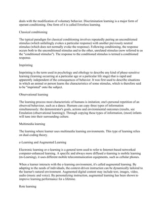 deals with the modification of voluntary behavior. Discrimination learning is a major form of
operant conditioning. One form of it is called Errorless learning.

Classical conditioning

The typical paradigm for classical conditioning involves repeatedly pairing an unconditioned
stimulus (which unfailingly evokes a particular response) with another previously neutral
stimulus (which does not normally evoke the response). Following conditioning, the response
occurs both to the unconditioned stimulus and to the other, unrelated stimulus (now referred to as
the "conditioned stimulus"). The response to the conditioned stimulus is termed a conditioned
response.

Imprinting

Imprinting is the term used in psychology and ethology to describe any kind of phase-sensitive
learning (learning occurring at a particular age or a particular life stage) that is rapid and
apparently independent of the consequences of behavior. It was first used to describe situations
in which an animal or person learns the characteristics of some stimulus, which is therefore said
to be "imprinted" onto the subject.

Observational learning

The learning process most characteristic of humans is imitation; one's personal repetition of an
observed behaviour, such as a dance. Humans can copy three types of information
simultaneously: the demonstrator's goals, actions and environmental outcomes (results, see
Emulation (observational learning)). Through copying these types of information, (most) infants
will tune into their surrounding culture.

Multimedia learning

The learning where learner uses multimedia learning environments. This type of learning relies
on dual-coding theory.

e-Learning and Augmented Learning

Electronic learning or e-learning is a general term used to refer to Internet-based networked
computer-enhanced learning. A specific and always more diffused e-learning is mobile learning
(m-Learning), it uses different mobile telecommunication equipments, such as cellular phones.

When a learner interacts with the e-learning environment, it's called augmented learning. By
adapting to the needs of individuals, the context-driven instruction can be dynamically tailored to
the learner's natural environment. Augmented digital content may include text, images, video,
audio (music and voice). By personalizing instruction, augmented learning has been shown to
improve learning performance for a lifetime.

Rote learning
 