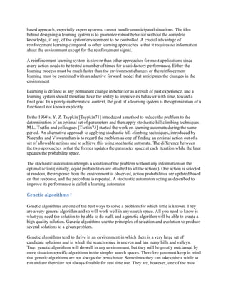 based approach, especially expert systems, cannot handle unanticipated situations. The idea
behind designing a learning system is to guarantee robust behavior without the complete
knowledge, if any, of the system/environment to be controlled. A crucial advantage of
reinforcement learning compared to other learning approaches is that it requires no information
about the environment except for the reinforcement signal.

A reinforcement learning system is slower than other approaches for most applications since
every action needs to be tested a number of times for a satisfactory performance. Either the
learning process must be much faster than the environment changes or the reinforcement
learning must be combined with an adaptive forward model that anticipates the changes in the
environment

Learning is defined as any permanent change in behavior as a result of past experience, and a
learning system should therefore have the ability to improve its behavior with time, toward a
final goal. In a purely mathematical context, the goal of a learning system is the optimization of a
functional not known explicitly

In the 1960’s, Y. Z. Tsypkin [Tsypkin71] introduced a method to reduce the problem to the
determination of an optimal set of parameters and then apply stochastic hill climbing techniques.
M.L. Tsetlin and colleagues [Tsetlin73] started the work on learning automata during the same
period. An alternative approach to applying stochastic hill-climbing techniques, introduced by
Narendra and Viswanathan is to regard the problem as one of finding an optimal action out of a
set of allowable actions and to achieve this using stochastic automata. The difference between
the two approaches is that the former updates the parameter space at each iteration while the later
updates the probability space.

The stochastic automaton attempts a solution of the problem without any information on the
optimal action (initially, equal probabilities are attached to all the actions). One action is selected
at random, the response from the environment is observed, action probabilities are updated based
on that response, and the procedure is repeated. A stochastic automaton acting as described to
improve its performance is called a learning automaton

Genetic algorithms !

Genetic algorithms are one of the best ways to solve a problem for which little is known. They
are a very general algorithm and so will work well in any search space. All you need to know is
what you need the solution to be able to do well, and a genetic algorithm will be able to create a
high quality solution. Genetic algorithms use the principles of selection and evolution to produce
several solutions to a given problem.

Genetic algorithms tend to thrive in an environment in which there is a very large set of
candidate solutions and in which the search space is uneven and has many hills and valleys.
True, genetic algorithms will do well in any environment, but they will be greatly outclassed by
more situation specific algorithms in the simpler search spaces. Therefore you must keep in mind
that genetic algorithms are not always the best choice. Sometimes they can take quite a while to
run and are therefore not always feasible for real time use. They are, however, one of the most
 