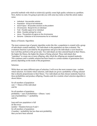 powerful methods with which to (relatively) quickly create high quality solutions to a problem.
Now, before we start, I'm going to provide you with some key terms so that this article makes
sense.

   •   Individual - Any possible solution
   •   Population - Group of all individuals
   •   Search Space - All possible solutions to the problem
   •   Chromosome - Blueprint for an individual
   •   Trait - Possible aspect of an individual
   •   Allele - Possible settings for a trait
   •   Locus - The position of a gene on the chromosome
   •   Genome - Collection of all chromosomes for an individual

Basics of Genetic Algorithms

The most common type of genetic algorithm works like this: a population is created with a group
of individuals created randomly. The individuals in the population are then evaluated. The
evaluation function is provided by the programmer and gives the individuals a score based on
how well they perform at the given task. Two individuals are then selected based on their fitness,
the higher the fitness, the higher the chance of being selected. These individuals then
"reproduce" to create one or more offspring, after which the offspring are mutated randomly.
This continues until a suitable solution has been found or a certain number of generations have
passed, depending on the needs of the programmer.

Selection

While there are many different types of selection, I will cover the most common type - roulette
wheel selection. In roulette wheel selection, individuals are given a probability of being selected
that is directly proportionate to their fitness. Two individuals are then chosen randomly based on
these probabilities and produce offspring. Pseudo-code for a roulette wheel selection algorithm is
shown below.

for all members of population
sum += fitness of this individual
end for

for all members of population
probability = sum of probabilities + (fitness / sum)
sum of probabilities += probability
end for

loop until new population is full
do this twice
number = Random between 0 and 1
for all members of population
if number > probability but less than next probability
then you have been selected
 