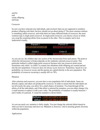 end for
end
create offspring
end loop

Crossover

So now you have selected your individuals, and you know that you are supposed to somehow
produce offspring with them, but how should you go about doing it? The most common solution
is something called crossover, and while there are many different kinds of crossover, the most
common type is single point crossover. In single point crossover, you choose a locus at which
you swap the remaining alleles from on parent to the other. This is complex and is best
understood visually.




As you can see, the children take one section of the chromosome from each parent. The point at
which the chromosome is broken depends on the randomly selected crossover point. This
particular method is called single point crossover because only one crossover point exists.
Sometimes only child 1 or child 2 is created, but oftentimes both offspring are created and put
into the new population. Crossover does not always occur, however. Sometimes, based on a set
probability, no crossover occurs and the parents are copied directly to the new population. The
probability of crossover occurring is usually 60% to 70%.

Mutation

After selection and crossover, you now have a new population full of individuals. Some are
directly copied, and others are produced by crossover. In order to ensure that the individuals are
not all exactly the same, you allow for a small chance of mutation. You loop through all the
alleles of all the individuals, and if that allele is selected for mutation, you can either change it by
a small amount or replace it with a new value. The probability of mutation is usually between 1
and 2 tenths of a percent. A visual for mutation is shown below.




As you can easily see, mutation is fairly simple. You just change the selected alleles based on
what you feel is necessary and move on. Mutation is, however, vital to ensuring genetic diversity
within the population.

Applications
 