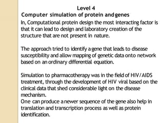 Level 4
Computer simulation of protein andgenes
In, Computational protein design the most interacting factor is
that it can lead to design and laboratory creation of the
structure that are not present in nature.
The approach tried to identify agene that leads to disease
susceptibility and allow mapping of genetic dataonto network
based on an ordinary differential equation.
Simulation to pharmacotherapy was in the field of HIV/AIDS
treatment, through the development of HIV viral based on the
clinical data that shed considerable light on the disease
mechanism.
One can produce anewer sequence of the gene also help in
translation and transcription process as well as protein
identification.
 