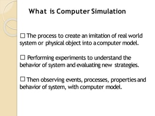 The process to create an imitation of real world
system or physical object into acomputer model.
Performing experiments to understand the
behavior of system and evaluating new strategies.
Then observing events, processes, propertiesand
behavior of system, with computer model.
What is Computer Simulation
 