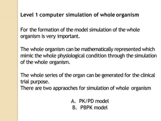 Level 1 computer simulation of whole organism
For the formation of the model simulation of the whole
organism is very important.
The whole organism can be mathematically represented which
mimic the whole physiological condition through the simulation
of the whole organism.
The whole series of the organ can be generated for the clinical
trial purpose.
There are two appraoches for simulation of whole organism
A. PK/PD model
B. PBPK model
 