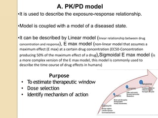 A. PK/PD model
•It is used to describe the exposure-response relationship.
•Model is coupled with a model of a diseased state.
•It can be described by Linear model (linear relationship between drug
concentration and response), E max model (non-linear model that assumes a
maximum effect (E max) at a certain drug concentration (EC50-Concentration
producing 50% of the maximum effect of a drug),Sigmoidal E max model (is
a more complex version of the E max model, this model is commonly used to
describe the time course of drug effects in humans)
Purpose
• To estimate therapeutic window
• Dose selection
• Identify mechanism of action
 