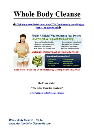 Whole Body Cleanse
   Click Here Now To Discover How YOU Can Instantly Lose Weight
                     Fast – The Easy Way! 




                         By: Frank Walker

                  “The Colon Cleansing Specialist”

                www.GetYourColonCleanseKit.com




Whole Body Cleanse – Go To
www.GetYourColonCleanseKit.com
 