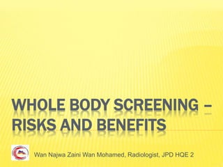 WHOLE BODY SCREENING –
RISKS AND BENEFITS
Wan Najwa Zaini Wan Mohamed, Radiologist, JPD HQE 2
 