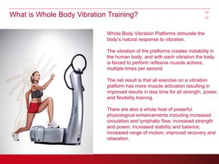 What is Whole Body Vibration Training?

                            Whole Body Vibration Platforms stimulate the
                            body’s natural response to vibration.

                            The vibration of the platforms creates instability in
                            the human body, and with each vibration the body
                            is forced to perform reflexive muscle actions,
                            multiple times per second.

                            The net result is that all exercise on a vibration
                            platform has more muscle activation resulting in
                            improved results in less time for all strength, power,
                            and flexibility training.

                            There are also a whole host of powerful
                            physiological enhancements including increased
                            circulation and lymphatic flow; increased strength
                            and power; increased stability and balance;
                            increased range of motion; improved recovery and
                            relaxation.
 