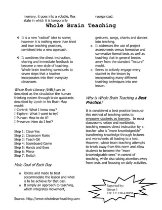 Source: http://www.wholebrainteaching.com
memory, it goes into a volatile, flex
state in which it is temporarily
reorganized.
Whole Brain Teaching
 It is a new "radical" idea to some;
however it is nothing more than tried
and true teaching practices,
combined into a new approach.
 It combines the direct instruction,
sharing and immediate feedback to
become a new style of teaching.
Whole brain teaching surmounts to
seven steps that a teacher
incorporates into their everyday
classroom.
Whole Brain Literacy (WBL) can be
described as the circulation the human
thinking system through brain quadrants
described by Lynch in his Brain Map
model:
I-Control: What I know now?
I-Explore: What I want to try?
I-Pursue: How to do it?
I-Preserve: How do I feel?
Step 1: Class-Yes
Step 2: Classroom Rules
Step 3: Teach-OK
Step 4: Scoreboard Game
Step 5: Hands and Eyes
Step 6: Mirror
Step 7: Switch
Main Goal of Each Day
٥ Rotate and made to best
accommodate the lesson and what
is to be achieve for that day.
٥ It simply an approach to teaching,
which integrates movement,
gestures, songs, chants and dances
into teaching.
٥ It addresses the use of project
assessments versus formative and
summative formal tests as well as
teaching that in general breaks
away from the standard "lecture"
model.
٥ Seeks to actively engage every
student in the lesson by
incorporating many different
teaching techniques into one
lesson.
Why is Whole Brain Teaching a Best
Practice?
It is considered a best practice because
this method of teaching seeks to
empower students as learners. In most
classrooms nation and worldwide,
teaching remains direct instruction by a
teacher who is "more knowledgeable"
transferring knowledge through lectures
and worksheets all leading to a test.
However, whole brain teaching attempts
to break away from this norm and allow
students to become the "more
knowledgeable ones" in control of
teaching, while also taking attention away
from tests and focusing on daily activities.
Reported by:
Group 1
STC 2 T 3:00-4:00PM
 