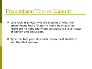 Predominant Tool of Maturity 
 Let’s look at photos with the thought of what the 
predominant Tool of Maturity might be in each on. 
There are no right and wrong answers; this is a matter 
of opinion and discussion. 
 Type the Tool you think each picture best illustrates 
into the Chat window. 
 
