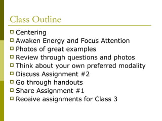 Class Outline 
 Centering 
 Awaken Energy and Focus Attention 
 Photos of great examples 
 Review through questions and photos 
 Think about your own preferred modality 
 Discuss Assignment #2 
 Go through handouts 
 Share Assignment #1 
 Receive assignments for Class 3 
 