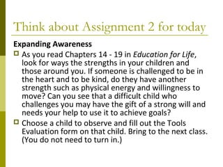 Think about Assignment 2 for today 
Expanding Awareness 
 As you read Chapters 14 - 19 in Education for Life, 
look for ways the strengths in your children and 
those around you. If someone is challenged to be in 
the heart and to be kind, do they have another 
strength such as physical energy and willingness to 
move? Can you see that a difficult child who 
challenges you may have the gift of a strong will and 
needs your help to use it to achieve goals? 
 Choose a child to observe and fill out the Tools 
Evaluation form on that child. Bring to the next class. 
(You do not need to turn in.) 
 