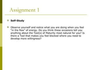Assignment 1 
 Self-Study 
 Observe yourself and notice what you are doing when you feel 
“in the flow” of energy. Do you think these occasions tell you 
anything about the Tool(s) of Maturity most natural for you? Is 
there a Tool that makes you feel blocked where you need to 
develop more willingness? 
 