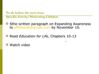 To do before the next class, 
Specific Gravity/Motivating Children 
 Sthe written paragraph on Expanding Awareness 
to eflbharati@gmail.com by November 10. 
 Read Education for Life, Chapters 10-13 
. 
 Watch video 
 