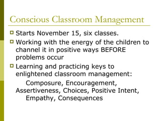 Conscious Classroom Management 
 Starts November 15, six classes. 
 Working with the energy of the children to 
channel it in positive ways BEFORE 
problems occur 
 Learning and practicing keys to 
enlightened classroom management: 
Composure, Encouragement, 
Assertiveness, Choices, Positive Intent, 
Empathy, Consequences 
 