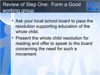 Review of Step One:  Form a Good working group Ask your local school board to pass the resolution supporting education of the whole child. Present the whole child resolution for reading and offer to speak to the board concerning the need for such a movement 