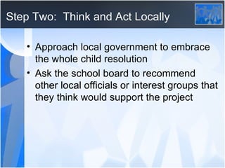 Step Two:  Think and Act Locally Approach local government to embrace the whole child resolution Ask the school board to recommend other local officials or interest groups that they think would support the project 