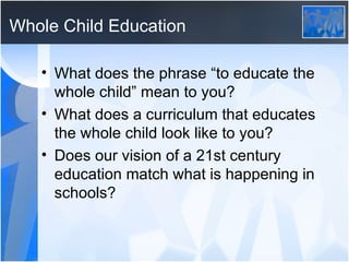 Whole Child Education What does the phrase “to educate the whole child” mean to you? What does a curriculum that educates the whole child look like to you? Does our vision of a 21st century education match what is happening in schools? 