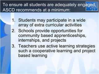 To ensure all students are adequately engaged, ASCD recommends at a minimum: Students may participate in a wide array of extra curricular activities Schools provide opportunities for community based apprenticeships, internships, and projects Teachers use active learning strategies such a cooperative learning and project based learning 
