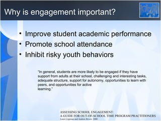 Why is engagement important? Improve student academic performance Promote school attendance Inhibit risky youth behaviors ASSESSING SCHOOL ENGAGEMENT:  A GUIDE FOR OUT-OF-SCHOOL TIME PROGRAM PRACTITIONERS  Laura Lippman and Andrew Rivers  2008 “ In general, students are more likely to be engaged if they have support from adults at their school, challenging and interesting tasks, adequate structure, support for autonomy, opportunities to learn with peers, and opportunities for active  learning.” 